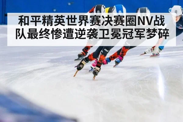 和平精英世界赛决赛圈NV战队最终惨遭逆袭卫冕冠军梦碎