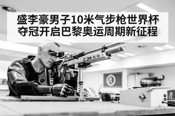 盛李豪男子10米气步枪世界杯夺冠开启巴黎奥运周期新征程