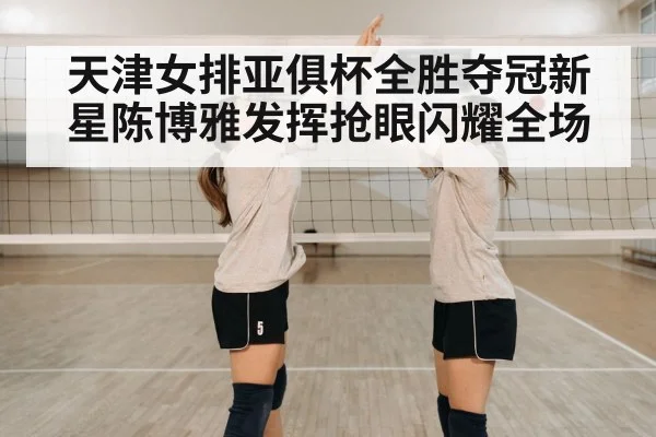 天津女排亚俱杯全胜夺冠新星陈博雅发挥抢眼闪耀全场